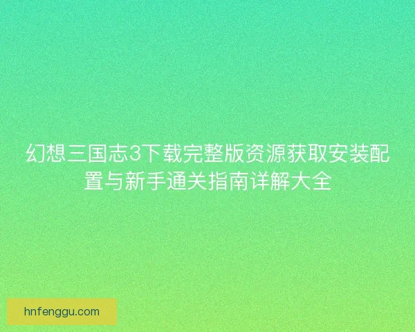 幻想三国志3下载完整版资源获取安装配置与新手通关指南详解大全