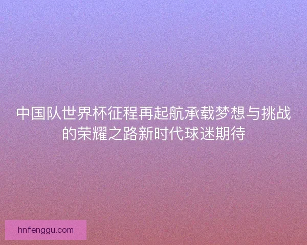 中国队世界杯征程再起航承载梦想与挑战的荣耀之路新时代球迷期待