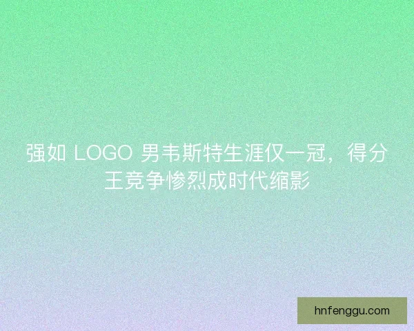 强如 LOGO 男韦斯特生涯仅一冠，得分王竞争惨烈成时代缩影