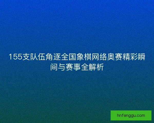 155支队伍角逐全国象棋网络奥赛精彩瞬间与赛事全解析